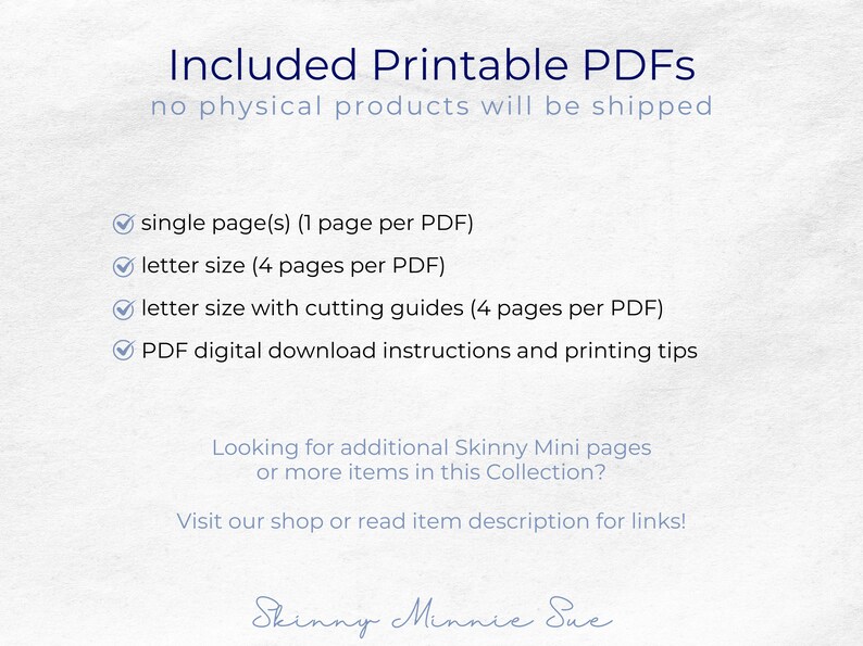 May include: A white background with blue text that reads "Included Printable PDFs no physical products will be shipped" and a list of printable PDF options: single page, letter size, letter size with cutting guides, and PDF digital download instructions and printing tips. The text "Looking for additional Skinny Mini pages or more items in this Collection? Visit our shop or read item description for links!" is also included. The text "Skinny Minnie Sue" is written in cursive at the bottom of the image.