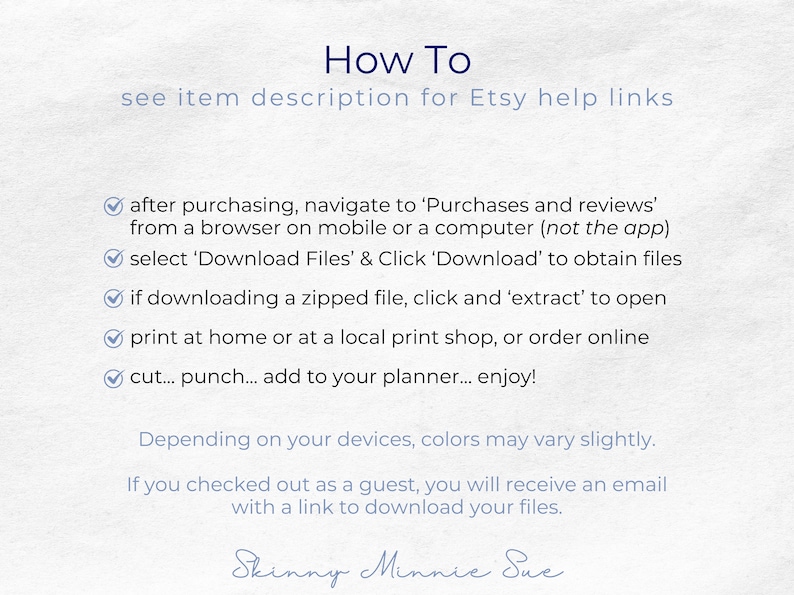 After purchasing you can download the PDFs or a zipped file with the PDFs. You can print at home, punch and add to your planner. Note that colors may vary slightly based on your devices. Guests will get an email with a link to download files.