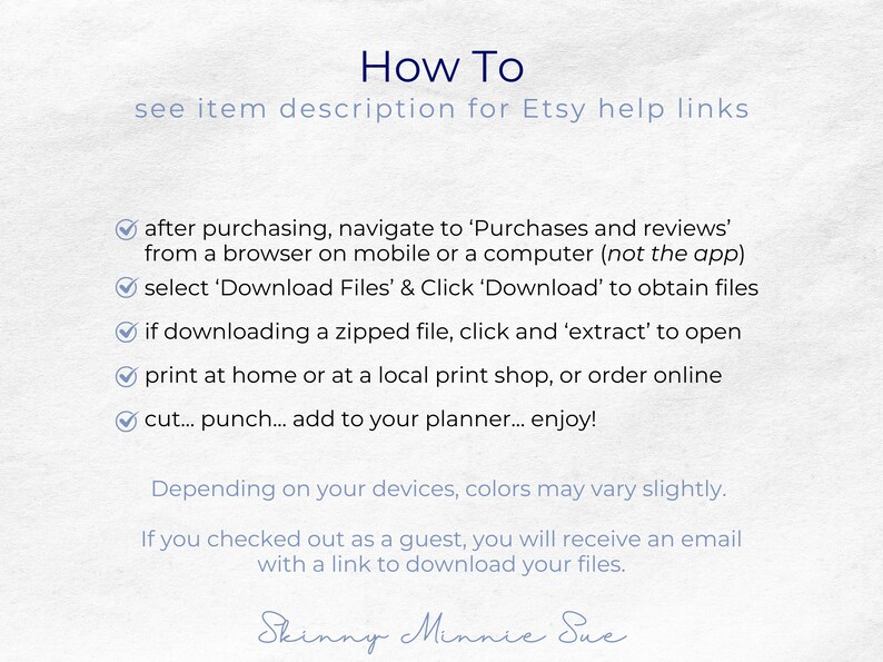 After purchasing you can download the PDFs or a zipped file with the PDFs. You can print at home, punch and add to your planner. Note that colors may vary slightly based on your devices. Guests will get an email with a link to download files.