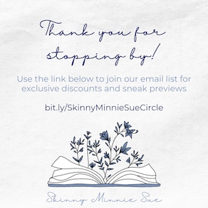 May include: A white background with blue text that says "Thank you for stopping by!" and "Use the link below to join our email list for exclusive discounts and sneak previews bit.ly/SkinnyMinnieSueCircle". Below the text is a black and white illustration of an open book with blue flowers growing out of it. The text "Skinny Minnie Sue" is written in blue cursive below the book.