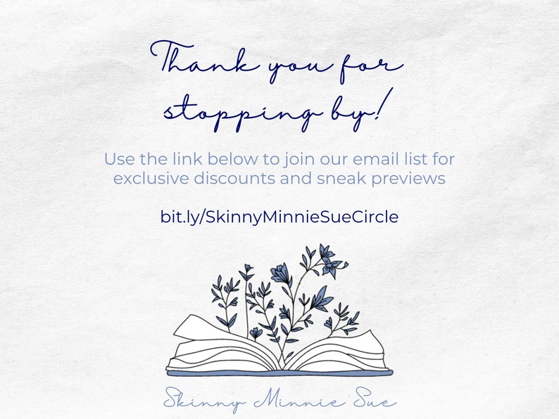 May include: A white background with blue text that says "Thank you for stopping by!" and "Use the link below to join our email list for exclusive discounts and sneak previews bit.ly/SkinnyMinnieSueCircle". Below the text is a black and white illustration of an open book with blue flowers growing out of it. The text "Skinny Minnie Sue" is written in blue cursive below the book.