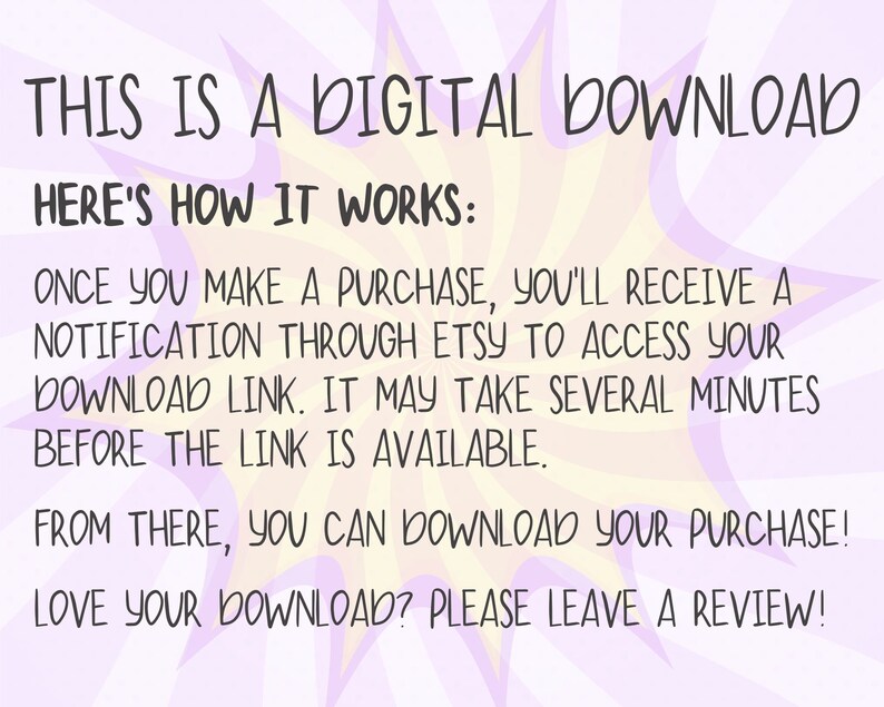 May include: A pink and yellow digital download graphic with the text "THIS IS A DIGITAL DOWNLOAD HERE'S HOW IT WORKS: ONCE YOU MAKE A PURCHASE, YOU'LL RECEIVE A NOTIFICATION THROUGH ETSY TO ACCESS YOUR DOWNLOAD LINK. IT MAY TAKE SEVERAL MINUTES BEFORE THE LINK IS AVAILABLE. FROM THERE, YOU CAN DOWNLOAD YOUR PURCHASE! LOVE YOUR DOWNLOAD? PLEASE LEAVE A REVIEW!"