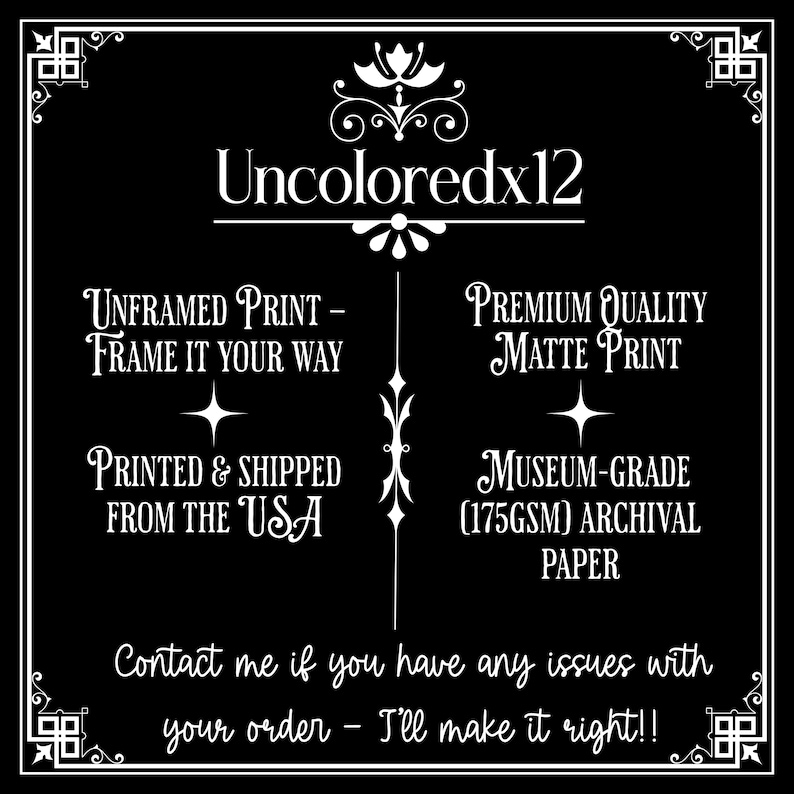 May include: Black and white text on a black background. The text reads "Uncoloredx12", "Unframed Print - Frame it your way", "Printed & Shipped from the USA", "Premium Quality Matte Print", "Museum-Grade (175GSM) Archival Paper", and "Contact me if you have any issues with your order - I'll make it right!!".