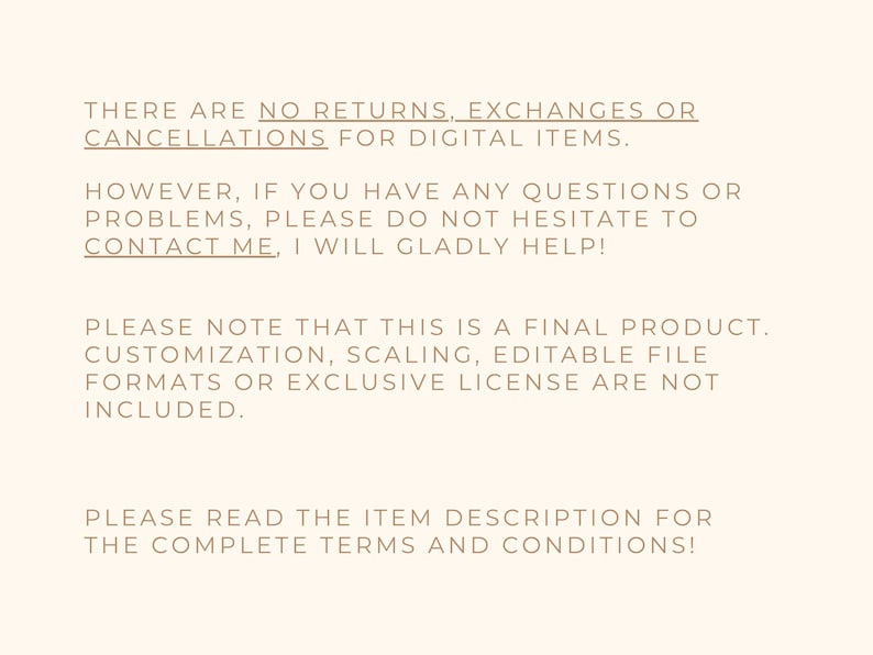 May include: Text on a cream-colored background. The text states: "THERE ARE NO RETURNS, EXCHANGES OR CANCELLATIONS FOR DIGITAL ITEMS. HOWEVER, IF YOU HAVE ANY QUESTIONS OR PROBLEMS, PLEASE DO NOT HESITATE TO CONTACT ME, I WILL GLADLY HELP!"