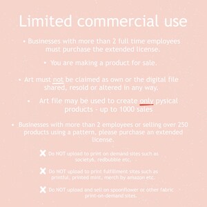 May include: A pink background with white text outlining the terms of use for commercial use of digital art. The text states that businesses with more than 2 full-time employees must purchase an extended license. Art must not be claimed as own or the digital file shared, resold or altered in any way. Art file may be used to create only physical products - up to 1000 sales. Businesses with more than 2 employees or selling over 250 products using a pattern, please purchase an extended license. Do NOT upload to print on demand sites such as society6, redbubble etc. Do NOT upload to print fulfillment sites such as printful, printed mint, merch by amazon etc. Do NOT upload and sell on spoonflower or other fabric print-on-demand sites.