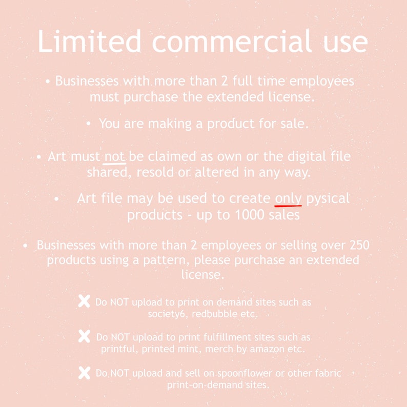 May include: A pink background with white text outlining the terms of use for commercial use of digital art. The text states that businesses with more than 2 full-time employees must purchase an extended license. Art must not be claimed as own or the digital file shared, resold or altered in any way. Art file may be used to create only physical products - up to 1000 sales. Businesses with more than 2 employees or selling over 250 products using a pattern, please purchase an extended license. Do NOT upload to print on demand sites such as society6, redbubble etc. Do NOT upload to print fulfillment sites such as printful, printed mint, merch by amazon etc. Do NOT upload and sell on spoonflower or other fabric print-on-demand sites.