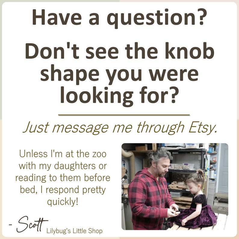 K&ouml;nnte beinhalten: Eine wei&szlig;e Infografik mit dunkelbraunem Text: Have a question? Don't see the knob shape you were looking for? Just message me through Etsy. Unless I'm at the zoo with my daughters or reading to them before bed, I respond pretty quickly! - Scott Lilybug's Little Shop. Enth&auml;lt ein Foto einer Person in einem rot karierten Hemd, die mit einem Kind in einem dunklen Kleid interagiert.