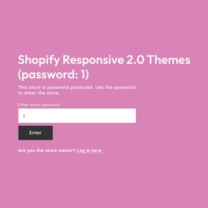 May include: A pink screen with the text "Shopify Responsive 2.0 Themes (password: 1)".  The text "This store is password protected. Use the password to enter the store." is below the title.  A text box with the label "Enter store password" and a button labeled "Enter" are below the text.  The text "Are you the store owner? Log in here" is at the bottom of the screen.
