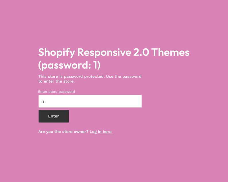 May include: A pink screen with the text "Shopify Responsive 2.0 Themes (password: 1)".  The text "This store is password protected. Use the password to enter the store." is below the title.  A text box with the label "Enter store password" and a button labeled "Enter" are below the text.  The text "Are you the store owner? Log in here" is at the bottom of the screen.