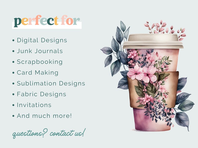 May include: A pink and brown to-go coffee cup with a floral design. The text "perfect for" is written in colorful letters above a list of uses for the designs, including digital designs, junk journals, scrapbooking, card making, sublimation designs, fabric designs, invitations, and more. The text "questions? contact us!" is written in cursive at the bottom of the image.