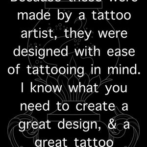 May include: Black and white image of a tattoo design with the text "Because these were made by a tattoo artist, they were designed with ease of tattooing in mind. I know what you need to create a great design, & a great tattoo."