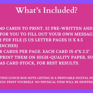 May include: Pink background with white text that says "What's Included?" and lists the following: 40 cards to print, 32 pre-written and 8 for you to fill out your own message, 1 PDF file (5 US letter pages 11 x 8.5 inches), 8 cards per page, each card is 4" x 2.5", print them on high-quality paper, such as card stock, for best results.  **This lunch box note listing is a printable digital file you print yourself. No physical item will be shipped.**