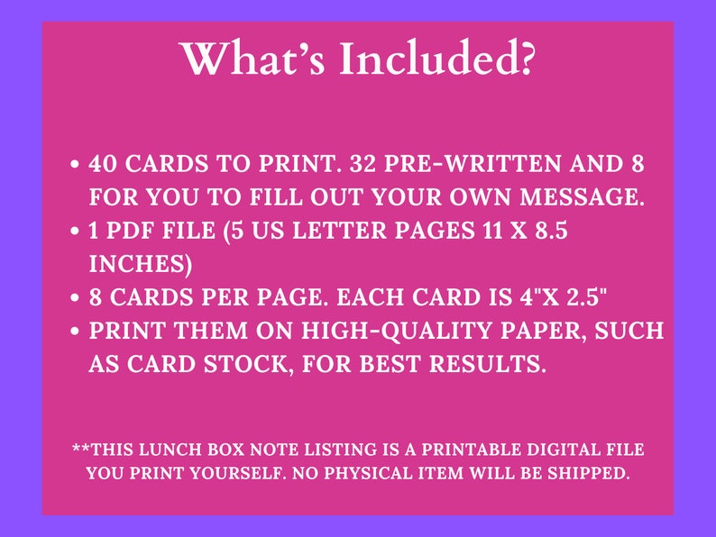 May include: Pink background with white text that says "What's Included?" and lists the following: 40 cards to print, 32 pre-written and 8 for you to fill out your own message, 1 PDF file (5 US letter pages 11 x 8.5 inches), 8 cards per page, each card is 4" x 2.5", print them on high-quality paper, such as card stock, for best results.  **This lunch box note listing is a printable digital file you print yourself. No physical item will be shipped.**
