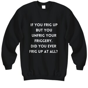 Sweatshirt humour for those that frig up. if you frig up but unfrig your friggery. did you ever frig up?