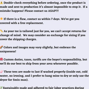Puede incluir: Nuestras pol&iacute;ticas y garant&iacute;a de calidad para camisetas personalizadas. Verifique todo antes de realizar el pedido, ya que es casi imposible detener la producci&oacute;n una vez que ha comenzado. Cont&aacute;ctenos lo antes posible si ocurre un error. Ofrecemos un reemplazo gratuito si hay un defecto dentro de los 7 d&iacute;as. No aceptamos devoluciones por cambio de opini&oacute;n, pero podemos considerar un cambio de tama&ntilde;o si usted cubre los gastos de env&iacute;o. Los colores y las im&aacute;genes pueden variar ligeramente, pero abrace la singularidad. Los aranceles, impuestos y tarifas son responsabilidad del comprador, pero haremos todo lo posible para enviar desde su &aacute;rea siempre que sea posible. Estas camisetas est&aacute;n hechas para durar si se lavan correctamente (del rev&eacute;s, con agua fr&iacute;a, sin planchar). Preferimos colgarlas para que se sequen o usar la secadora durante un m&aacute;ximo de 5 minutos. Fabricadas de forma sostenible y adheridas a las pr&aacute;cticas laborales justas durante la fabricaci&oacute;n de camisetas en blanco y la impresi&oacute;n de nuestras creaciones.