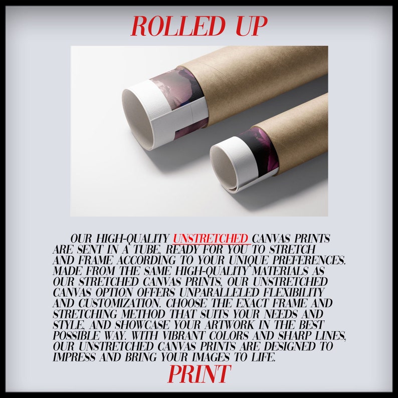 Puede incluir: Dos tubos marrones con extremos blancos est&aacute;n enrollados. Los tubos contienen impresiones de lienzo sin estirar, listas para enmarcar. El texto "ROLLED UP" est&aacute; en la parte superior de la imagen. El texto "OUR HIGH-QUALITY UNSTRETCHED CANVAS PRINTS ARE SENT IN A TUBE, READY FOR YOU TO STRETCH AND FRAME ACCORDING TO YOUR UNIQUE PREFERENCES. MADE FROM THE SAME HIGH-QUALITY MATERIALS AS OUR STRETCHED CANVAS PRINTS, OUR UNSTRETCHED CANVAS OPTION OFFERS UNPARALLELED FLEXIBILITY AND CUSTOMIZATION. CHOOSE THE EXACT FRAME AND STRETCHING METHOD THAT SUITS YOUR NEEDS AND STYLE, AND SHOWCASE YOUR ARTWORK IN THE BEST POSSIBLE WAY. WITH VIBRANT COLORS AND SHARP LINES, OUR UNSTRETCHED CANVAS PRINTS ARE DESIGNED TO IMPRESS AND BRING YOUR IMAGES TO LIFE. PRINT" est&aacute; en la parte inferior de la imagen.