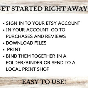 May include: A white background with black text explaining how to download and print digital files purchased on Etsy. The text reads: "GET STARTED RIGHT AWAY - SIGN IN TO YOUR ETSY ACCOUNT - IN YOUR ACCOUNT, GO TO PURCHASES AND REVIEWS - DOWNLOAD FILES - PRINT - BIND THEM TOGETHER IN A FOLDER/BINDER OR SEND TO A LOCAL PRINT SHOP - EASY TO USE!"