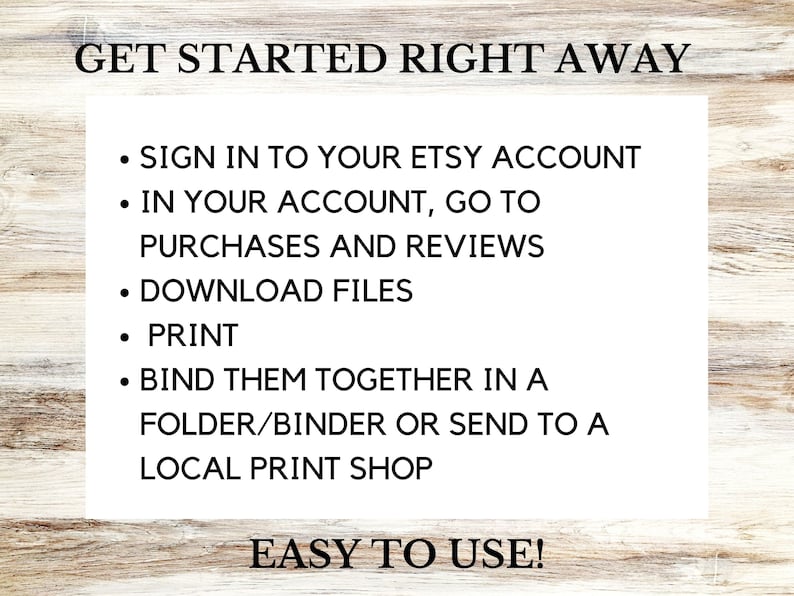 May include: A white background with black text explaining how to download and print digital files purchased on Etsy. The text reads: "GET STARTED RIGHT AWAY - SIGN IN TO YOUR ETSY ACCOUNT - IN YOUR ACCOUNT, GO TO PURCHASES AND REVIEWS - DOWNLOAD FILES - PRINT - BIND THEM TOGETHER IN A FOLDER/BINDER OR SEND TO A LOCAL PRINT SHOP - EASY TO USE!"
