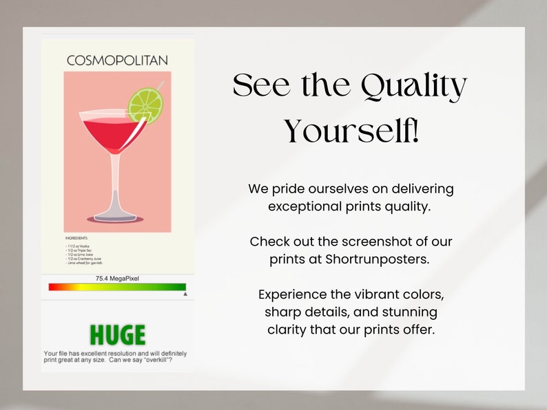 May include: A digital illustration of a Cosmopolitan cocktail with a lime wedge. The image is a high-resolution print with 75.4 megapixels. The text "COSMOPOLITAN" is at the top of the image. The text "HUGE" is at the bottom of the image. The text "Your file has excellent resolution and will definitely print great at any size. Can we say "overkill"?" is below the text "HUGE". The text "See the Quality Yourself!" is in a large font at the top right of the image. The text "We pride ourselves on delivering exceptional prints quality." is below the text "See the Quality Yourself!". The text "Check out the screenshot of our prints at Shortrunposters." is below the text "We pride ourselves on delivering exceptional prints quality.". The text "Experience the vibrant colors, sharp details, and stunning clarity that our prints offer." is below the text "Check out the screenshot of our prints at Shortrunposters."