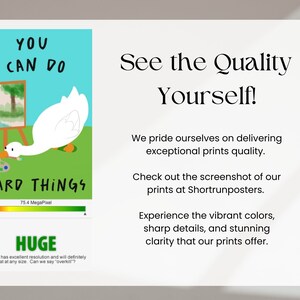 May include: A white goose with a red beak is painting a landscape on a canvas. The goose is looking at the canvas and holding a paintbrush in its beak. The text "YOU CAN DO HARD THINGS" is written in black letters on a green background. The image also includes a quality indicator bar that says "75.4 MegaPixel" and the word "HUGE" in a green box. The text "Your file has excellent resolution and will definitely print great at any size. Can we say "overkill"?" is written in black letters on a white background. The text "See the Quality Yourself!" is written in black letters on a white background. The text "We pride ourselves on delivering exceptional prints quality." is written in black letters on a white background. The text "Check out the screenshot of our prints at Shortrunposters." is written in black letters on a white background. The text "Experience the vibrant colors, sharp details, and stunning clarity that our prints offer." is written in black letters on a white background.
