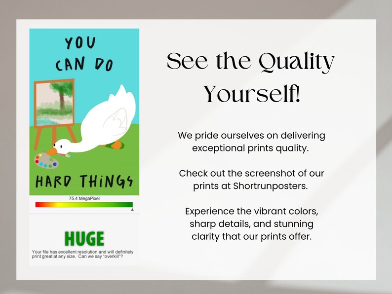 May include: A white goose with a red beak is painting a landscape on a canvas. The goose is looking at the canvas and holding a paintbrush in its beak. The text "YOU CAN DO HARD THINGS" is written in black letters on a green background. The image also includes a quality indicator bar that says "75.4 MegaPixel" and the word "HUGE" in a green box. The text "Your file has excellent resolution and will definitely print great at any size. Can we say "overkill"?" is written in black letters on a white background. The text "See the Quality Yourself!" is written in black letters on a white background. The text "We pride ourselves on delivering exceptional prints quality." is written in black letters on a white background. The text "Check out the screenshot of our prints at Shortrunposters." is written in black letters on a white background. The text "Experience the vibrant colors, sharp details, and stunning clarity that our prints offer." is written in black letters on a white background.