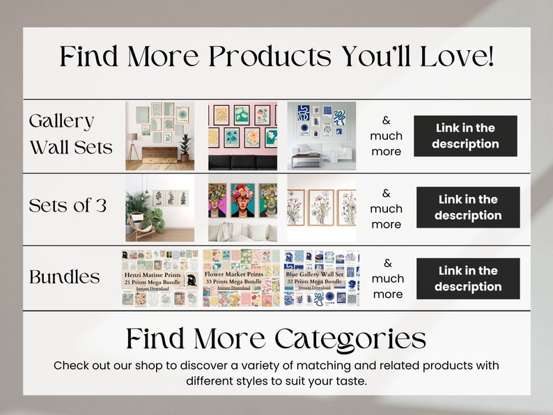 May include: A collage of images showcasing various wall art prints, including gallery wall sets, sets of 3, and bundles. The text "Find More Products You'll Love!" is at the top of the image. The text "Find More Categories" is at the bottom of the image. The text "Check out our shop to discover a variety of matching and related products with different styles to suit your taste." is below the text "Find More Categories".