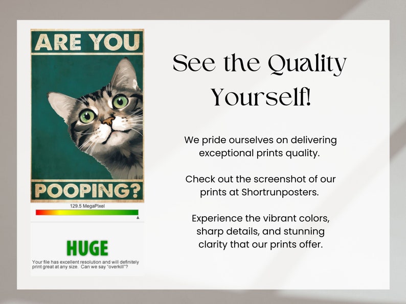 May include: A poster with a cat peeking over the top and the text "Are you pooping?" with a green and red bar graph below that says "129.5 MegaPixel". The poster also has the text "HUGE" and "Your file has excellent resolution and will definitely print great at any size. Can we say "overkill"?" below the graph. The poster is on a white background with the text "See the Quality Yourself!" in black text above the poster. The text below the poster says "We pride ourselves on delivering exceptional prints quality. Check out the screenshot of our prints at Shortrunposters. Experience the vibrant colors, sharp details, and stunning clarity that our prints offer."