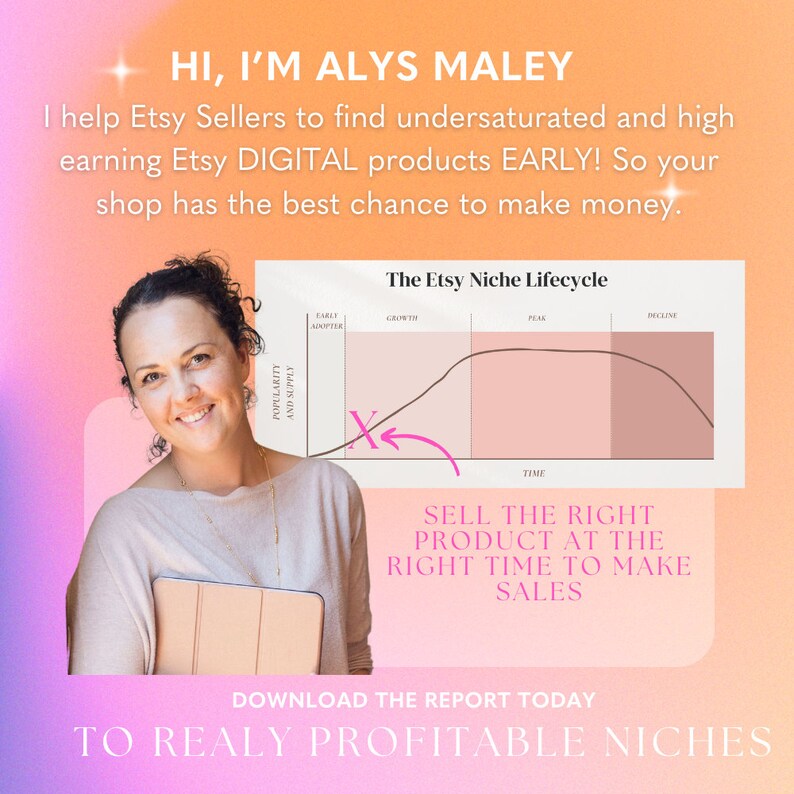 May include: A pink and orange graphic with the text "HI, I'M ALYS MALEY" and "I help Etsy Sellers to find undersaturated and high earning Etsy DIGITAL products EARLY! So your shop has the best chance to make money."  The graphic also includes a line graph with the title "The Etsy Niche Lifecycle" and the text "SELL THE RIGHT PRODUCT AT THE RIGHT TIME TO MAKE SALES" and "DOWNLOAD THE REPORT TODAY TO REALLY PROFITABLE NICHES".