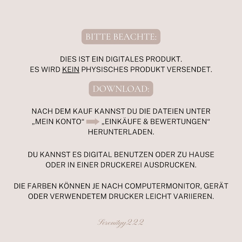 K&ouml;nnte beinhalten: Ein Hinweis auf einen digitalen Download mit dem Text "Bitte Beachte: Dies ist ein digitales Produkt. Es wird kein physisches Produkt versendet. Download: Nach dem Kauf kannst du die Dateien unter "Mein Konto" "Eink&auml;ufe & Bewertungen" herunterladen. Du kannst es digital benutzen oder zu Hause oder in einer Druckerei ausdrucken. Die Farben k&ouml;nnen je nach Computermonitor, Ger&auml;t oder verwendetem Drucker leicht variieren. Serenityy 222"