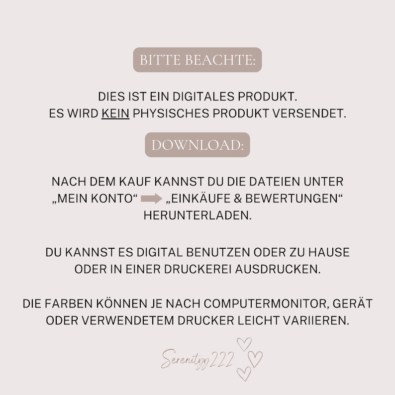 May include: A digital product download notice with the text "Bitte Beachte: Dies ist ein digitales Produkt. Es wird kein physisches Produkt versendet. Download: Nach dem Kauf kannst du die Dateien unter "Mein Konto" "Eink&auml;ufe & Bewertungen" herunterladen. Du kannst es digital benutzen oder zu Hause oder in einer Druckerei ausdrucken. Die Farben k&ouml;nnen je nach Computermonitor, Ger&auml;t oder verwendetem Drucker leicht variieren. Serenityy 222"