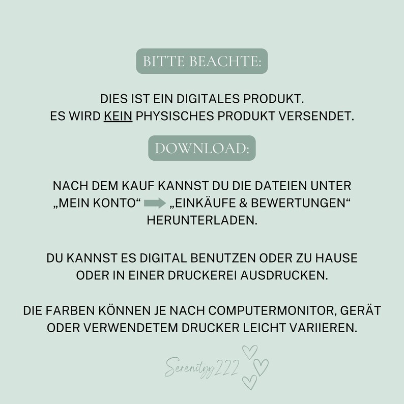 May include: A digital product download notice with the text "Bitte Beachte: Dies ist ein digitales Produkt. Es wird kein physisches Produkt versendet. Download: Nach dem Kauf kannst du die Dateien unter "Mein Konto" "Eink&auml;ufe & Bewertungen" herunterladen. Du kannst es digital benutzen oder zu Hause oder in einer Druckerei ausdrucken. Die Farben k&ouml;nnen je nach Computermonitor, Ger&auml;t oder verwendetem Drucker leicht variieren. Serenityy 222"