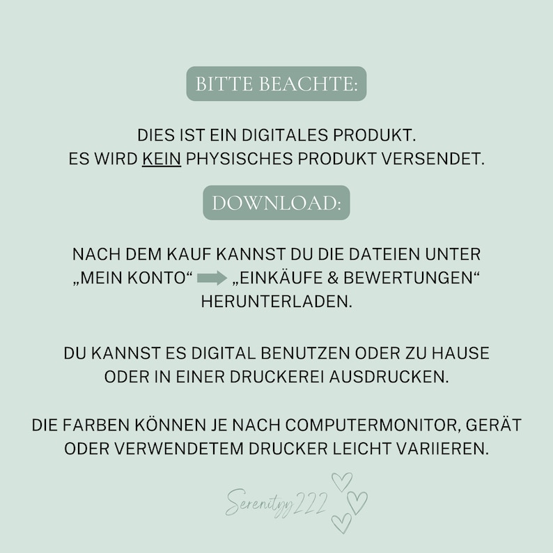 May include: A digital product download notice with the text "Bitte Beachte: Dies ist ein digitales Produkt. Es wird kein physisches Produkt versendet. Download: Nach dem Kauf kannst du die Dateien unter "Mein Konto" "Eink&auml;ufe & Bewertungen" herunterladen. Du kannst es digital benutzen oder zu Hause oder in einer Druckerei ausdrucken. Die Farben k&ouml;nnen je nach Computermonitor, Ger&auml;t oder verwendetem Drucker leicht variieren. Serenityy 222"