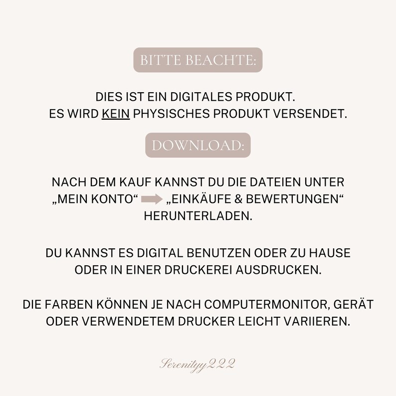 May include: A digital product download notice with the text "Bitte Beachte: Dies ist ein digitales Produkt. Es wird kein physisches Produkt versendet. Download: Nach dem Kauf kannst du die Dateien unter "Mein Konto"  "Eink&auml;ufe & Bewertungen" herunterladen. Du kannst es digital benutzen oder zu Hause oder in einer Druckerei ausdrucken. Die Farben k&ouml;nnen je nach Computermonitor, Ger&auml;t oder verwendetem Drucker leicht variieren. Serenityy 222"