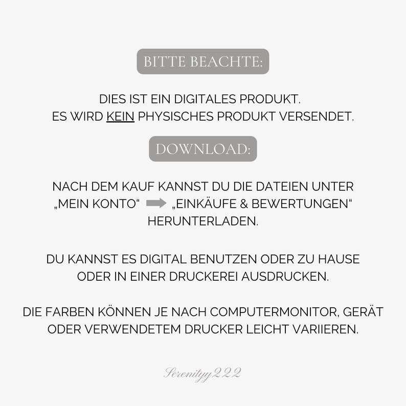 May include: A digital product download notice with the text "BITTE BEACHTE: DIES IST EIN DIGITALES PRODUKT. ES WIRD KEIN PHYSISCHES PRODUKT VERSENDET. DOWNLOAD: NACH DEM KAUF KANNST DU DIE DATEIEN UNTER "MEIN KONTO" "EINK&Auml;UFE & BEWERTUNGEN" HERUNTERLADEN. DU KANNST ES DIGITAL BENUTZEN ODER ZU HAUSE ODER IN EINER DRUCKEREI AUSDRUCKEN. DIE FARBEN K&Ouml;NNEN JE NACH COMPUTERMONITOR, GER&Auml;T ODER VERWENDETEM DRUCKER LEICHT VARIIEREN. Serenityy 222"