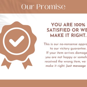 May include: A tan and white graphic featuring the text Our Promise at the top, a tan seal icon with a white checkmark, and the text YOU ARE 100% SATISFIED OR WE MAKE IT RIGHT. This is our no-nonsense approach to our victory guarantee. If your item arrives damaged, you are not happy or somehow received the wrong item, we will make it right. Just message us!