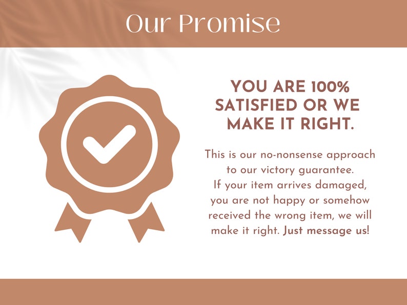 May include: A tan and white graphic featuring the text Our Promise at the top, a tan seal icon with a white checkmark, and the text YOU ARE 100% SATISFIED OR WE MAKE IT RIGHT. This is our no-nonsense approach to our victory guarantee. If your item arrives damaged, you are not happy or somehow received the wrong item, we will make it right. Just message us!