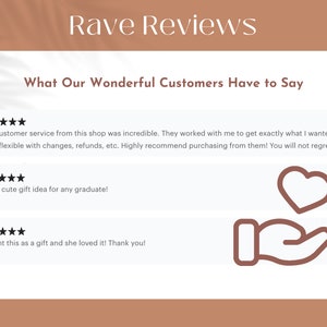 May include: Five star reviews for a shop with a heart icon and a hand holding a heart icon. The text reads: "The customer service from this shop was incredible. They worked with me to get exactly what I wanted and were flexible with changes, refunds, etc. Highly recommend purchasing from them! You will not regret."  "Super cute gift idea for any graduate!"  "Bought this as a gift and she loved it! Thank you!"