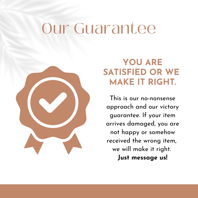 May include: A brown checkmark inside a brown circle with a brown ribbon. The text "Our Guarantee" is above the checkmark and the text "YOU ARE SATISFIED OR WE MAKE IT RIGHT." is below the checkmark. The text "This is our no-nonsense approach and our victory guarantee. If your item arrives damaged, you are not happy or somehow received the wrong item, we will make it right. Just message us!" is below the checkmark.