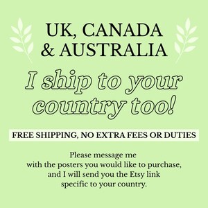 May include: A light green informational graphic with black text that reads: UK, CANADA & AUSTRALIA. I ship to your country too! FREE SHIPPING, NO EXTRA FEES OR DUTIES. Please message me with the posters you would like to purchase, and I will send you the Etsy link specific to your country.