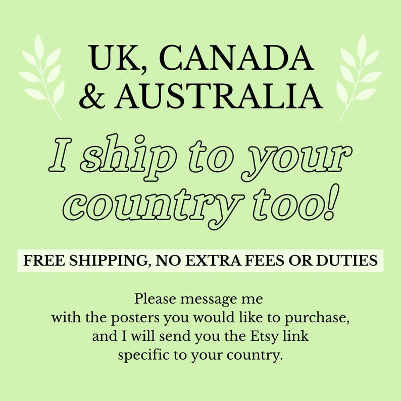May include: A light green informational graphic with black text that reads: UK, CANADA & AUSTRALIA. I ship to your country too! FREE SHIPPING, NO EXTRA FEES OR DUTIES. Please message me with the posters you would like to purchase, and I will send you the Etsy link specific to your country.