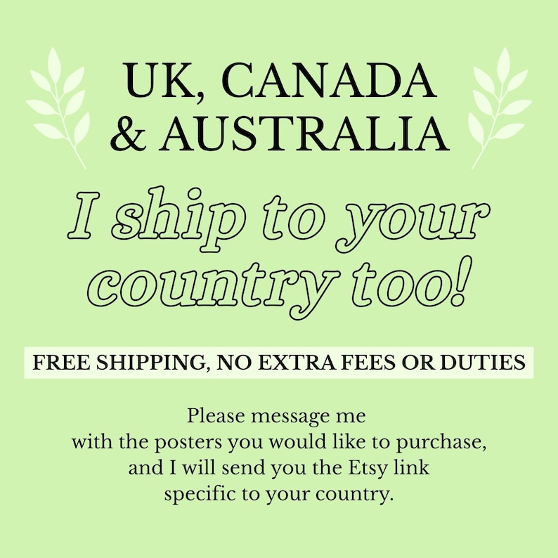 May include: A light green informational graphic with black text that reads: UK, CANADA & AUSTRALIA. I ship to your country too! FREE SHIPPING, NO EXTRA FEES OR DUTIES. Please message me with the posters you would like to purchase, and I will send you the Etsy link specific to your country.