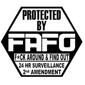 May include: Black and white hexagonal sign with the text "PROTECTED BY FAFO" in large white letters. Below the text is the phrase "F*CK AROUND & FIND OUT" in smaller white letters. The sign also includes the text "24 HR SURVEILLANCE" and "2nd AMENDMENT" in smaller white letters.