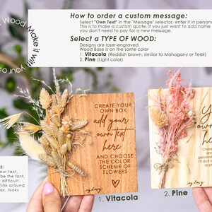 May include: Two wooden signs with dried flowers attached. The signs are laser engraved with the text "Create your own box, add your own text here, and choose the color scheme of flowers" and "Your own text here!" The signs are available in two wood types: Vitacola and Pine.