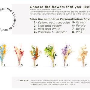 May include: Eight different dried flower bouquets in various colors, including yellow, red, turquoise, blue, green, purple, beige, and pink. The bouquets are numbered 1 through 8. The text "Select the bouquet of dry flowers" is written in a circle in the upper left corner of the image. The text "Choose the flowers that you like: We will do it as similar as possible. Due handmade nature of the product and depend of stock available, Flowers may vary from those pictured but will be in the same color scheme. Enter the number in Personalization Box: 1-Yellow, red, turquoise 5- Green 2- Blue and yellow 6- Purple 3- Red and White 7- Beige 4- Random Multicolor 8- Pink" is written in the upper right corner of the image. The text "PLEASE NOTE: Dried Flowers may drop petals upon delivery due their fragile nature. The cardboard box where it is sent is hard, and will protect the flowers, but keep being delicate, please handle with care :)" is written at the bottom of the image.