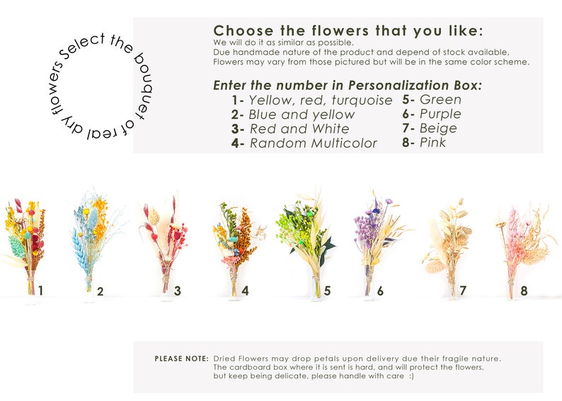 May include: Eight different dried flower bouquets in various colors, including yellow, red, turquoise, blue, green, purple, beige, and pink. The bouquets are numbered 1 through 8. The text "Select the bouquet of dry flowers" is written in a circle in the upper left corner of the image. The text "Choose the flowers that you like: We will do it as similar as possible. Due handmade nature of the product and depend of stock available, Flowers may vary from those pictured but will be in the same color scheme. Enter the number in Personalization Box: 1-Yellow, red, turquoise 5- Green 2- Blue and yellow 6- Purple 3- Red and White 7- Beige 4- Random Multicolor 8- Pink" is written in the upper right corner of the image. The text "PLEASE NOTE: Dried Flowers may drop petals upon delivery due their fragile nature. The cardboard box where it is sent is hard, and will protect the flowers, but keep being delicate, please handle with care :)" is written at the bottom of the image.