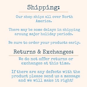 May include: Text on a cream background with the heading "Shipping:" and information about shipping and returns. The text reads: "Our shop ships all over North America. There may be some delays in shipping around major holiday periods. Be sure to order your products early. Returns & Exchanges: We do not offer returns or exchanges at this time. If there are any defects with the product please send us a message and we will make it right!"