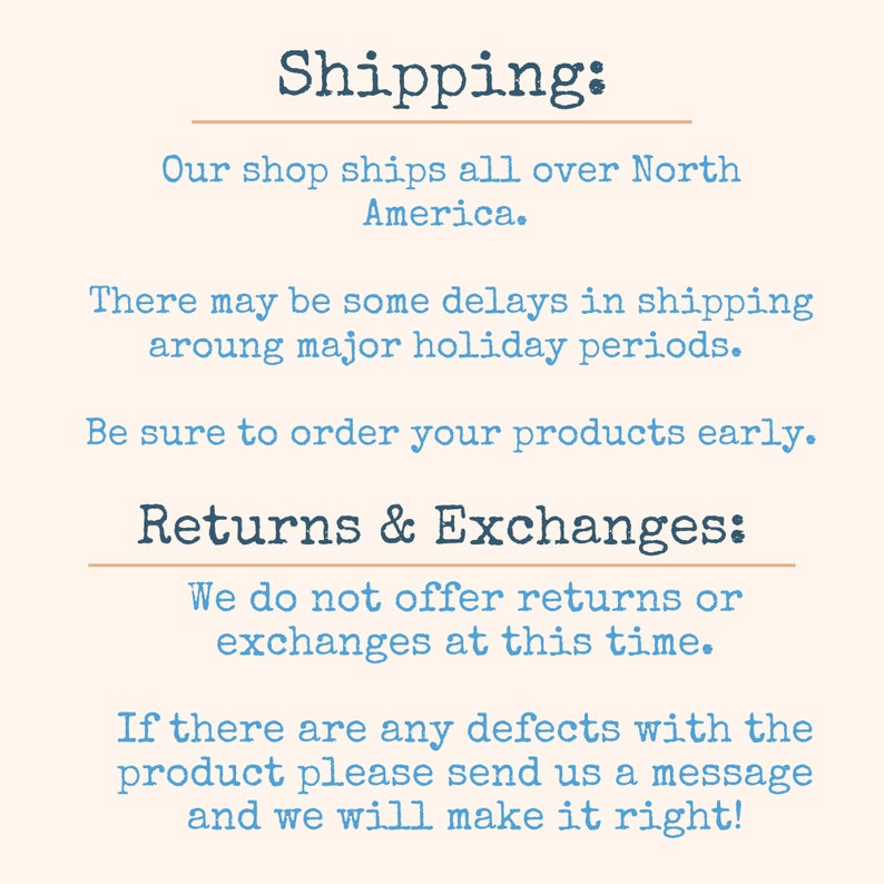 May include: Text on a cream background with the heading "Shipping:" and information about shipping and returns. The text reads: "Our shop ships all over North America. There may be some delays in shipping around major holiday periods. Be sure to order your products early. Returns & Exchanges: We do not offer returns or exchanges at this time. If there are any defects with the product please send us a message and we will make it right!"