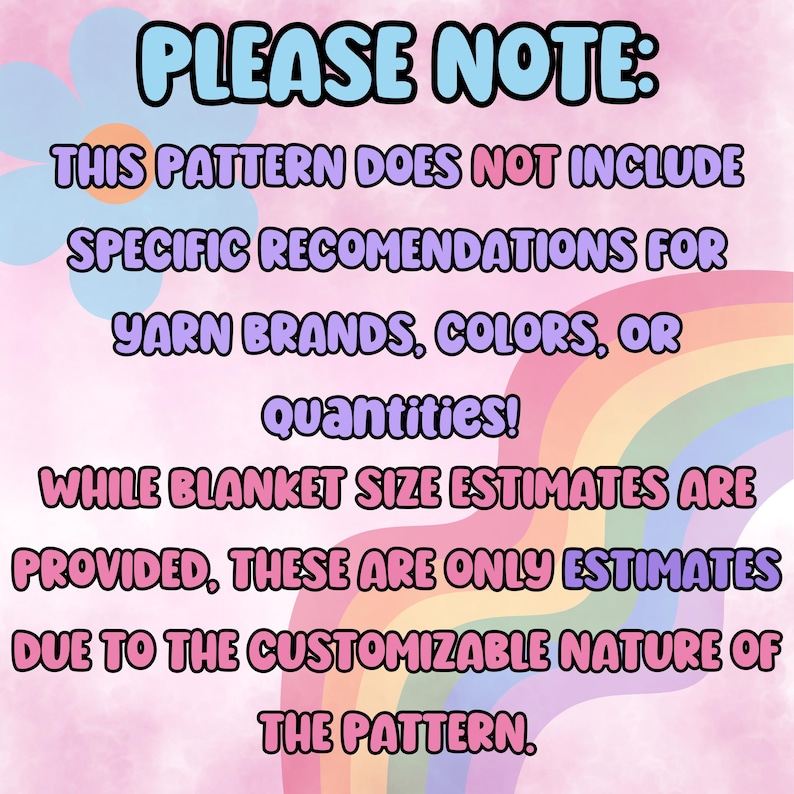 May include: A pink and blue text graphic with a rainbow background. The text reads "PLEASE NOTE: THIS PATTERN DOES NOT INCLUDE SPECIFIC RECOMMENDATIONS FOR YARN BRANDS, COLORS, OR quantities! WHILE BLANKET SIZE ESTIMATES ARE PROVIDED, THESE ARE ONLY ESTIMATES DUE TO THE CUSTOMIZABLE NATURE OF THE PATTERN."