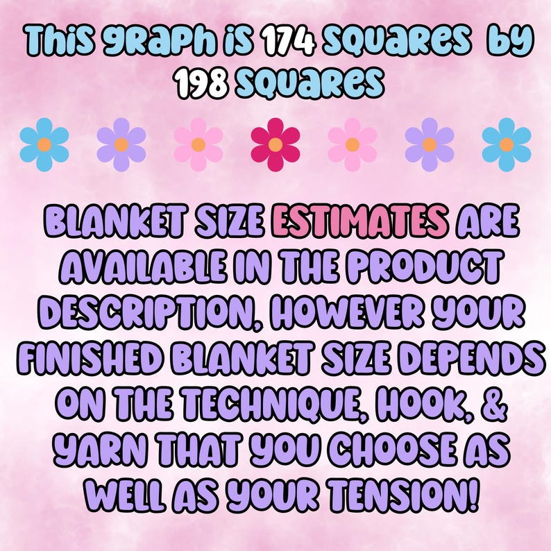 May include: A pink background with a graphic showing 174 squares by 198 squares. The text reads "This graph is 174 squares by 198 squares. BLANKET SIZE ESTIMATES ARE AVAILABLE IN THE PRODUCT DESCRIPTION, HOWEVER YOUR FINISHED BLANKET SIZE DEPENDS ON THE TECHNIQUE, HOOK, & YARN THAT YOU CHOOSE AS WELL AS YOUR TENSION!"