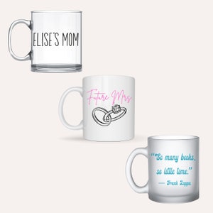 May include: Three different mugs with different designs. The first mug is clear glass with the text "ELISE'S MOM" printed on it. The second mug is white ceramic with the text "Future Mrs." printed in pink and a drawing of two rings. The third mug is frosted glass with the text "So many books, so little time." printed in blue and the text "Frank Zappa" printed in black.